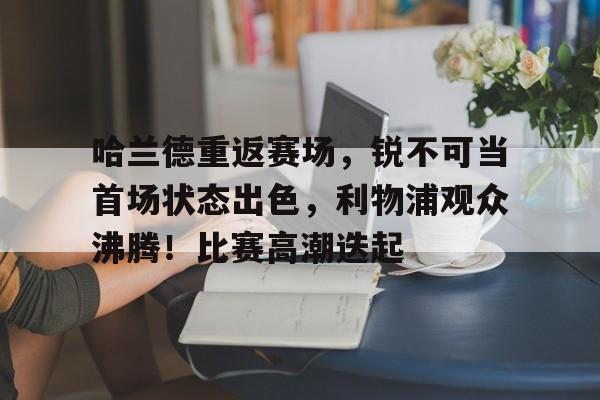 哈兰德重返赛场，锐不可当首场状态出色，利物浦观众沸腾！比赛高潮迭起的简单介绍-金年会平台