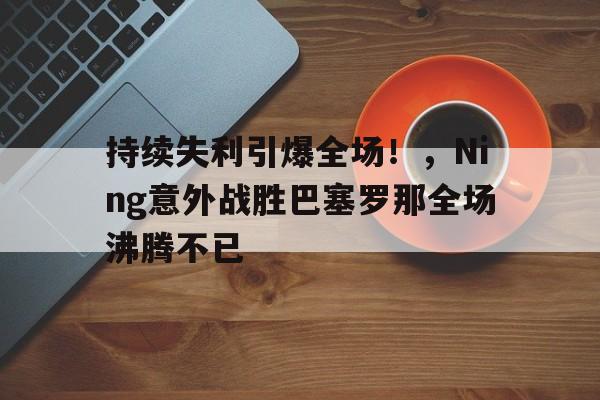 持续失利引爆全场！，Ning意外战胜巴塞罗那全场沸腾不已(巴塞罗那比赛直播回放)-金年会体育
