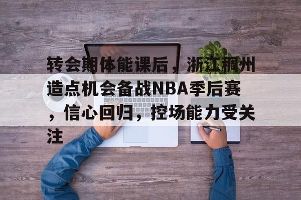 转会期体能课后，浙江稠州造点机会备战NBA季后赛，信心回归，控场能力受关注的简单介绍