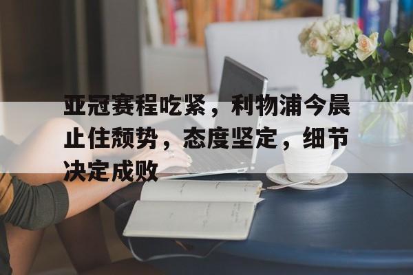 亚冠赛程吃紧，利物浦今晨止住颓势，态度坚定，细节决定成败的简单介绍-金年会官网