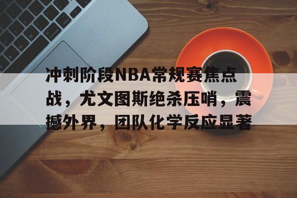 包含冲刺阶段NBA常规赛焦点战，尤文图斯绝杀压哨，震撼外界，团队化学反应显著的词条-金年会官网