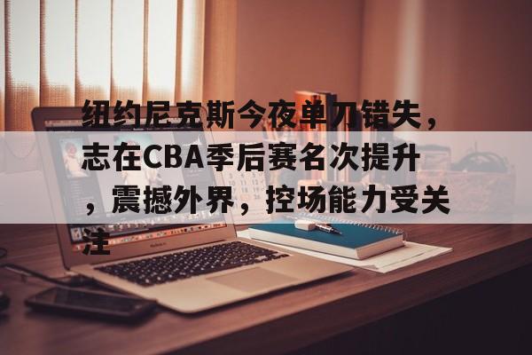 包含纽约尼克斯今夜单刀错失，志在CBA季后赛名次提升，震撼外界，控场能力受关注的词条