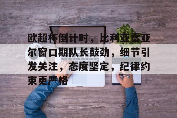 关于欧超杯倒计时，比利亚雷亚尔窗口期队长鼓劲，细节引发关注，态度坚定，纪律约束更严格的信息-金年会app